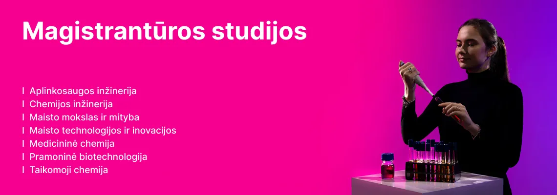 Magistrantūros studijos CTF: aplinkosaugos inžinerija, chemijos inžinerija, maisto mokslas ir mityba, maisto technologijos ir inovacijos, medicininė chemija, pramoninė biotechnologija, taikomoji chemija.